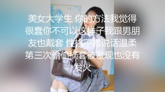 美女大学生 你的方法我觉得很蠢你不可以这样子我跟男朋友也戴套 性格不错说话温柔第三次偷偷摘套被发现也没有发火