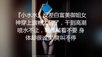 『小水水』反差白富美御姐女神穿上旗袍太骚了，干到高潮喷水不止，嘴里喊着不要 身体却很诚实 爽叫不停