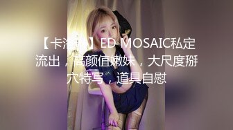 【卡洛琳】ED MOSAIC私定流出，高颜值嫩妹，大尺度掰穴特写，道具自慰