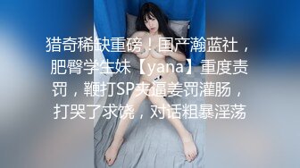 猎奇稀缺重磅！国产瀚蓝社，肥臀学生妹【yana】重度责罚，鞭打SP夹逼姜罚灌肠，打哭了求饶，对话粗暴淫荡