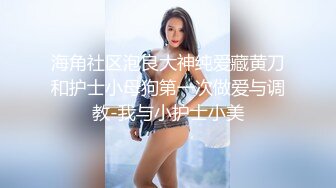 海角社区泡良大神纯爱藏黄刀和护士小母狗第一次做爱与调教-我与小护士小美