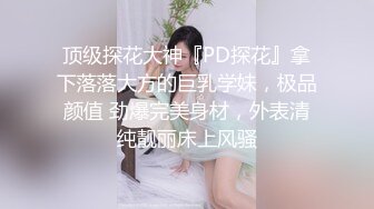 顶级探花大神『PD探花』拿下落落大方的巨乳学妹，极品颜值 劲爆完美身材，外表清纯靓丽床上风骚