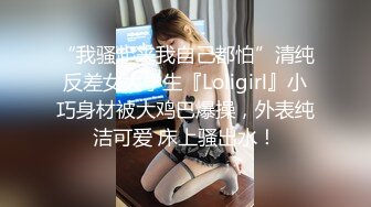 “我骚起来我自己都怕”清纯反差女大学生『Loligirl』小巧身材被大鸡巴爆操，外表纯洁可爱 床上骚出水！