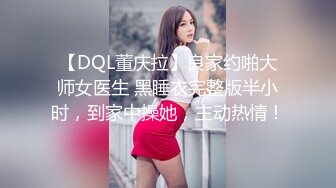 【DQL董庆拉】良家约啪大师女医生 黑睡衣完整版半小时，到家中操她，主动热情！