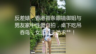 反差婊：香港苗条眼镜御姐与男友家中性爱自拍，桌下吃吊吞鸟，女上位主动求艹！