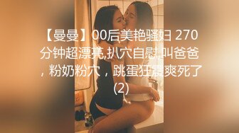 【曼曼】00后美艳骚妇 270分钟超漂亮,扒穴自慰,叫爸爸，粉奶粉穴，跳蛋狂震爽死了 (2)