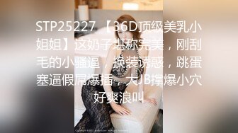 STP25227 【36D顶级美乳小姐姐】这奶子堪称完美，刚刮毛的小骚逼，换装诱惑，跳蛋塞逼假屌爆插，大JB撑爆小穴好爽浪叫