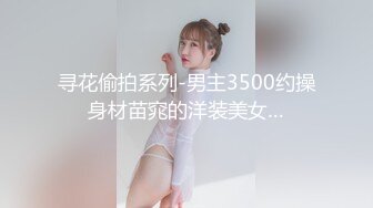 寻花偷拍系列-男主3500约操身材苗窕的洋装美女…