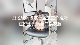 监控破解偷窥一居室三个姐妹在家里光溜溜的换衣服