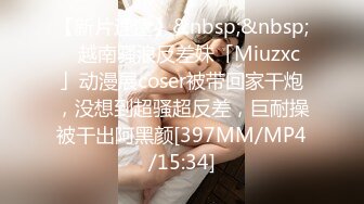 【新片速遞】&nbsp;&nbsp;✨越南骚浪反差妹「Miuzxc」动漫展coser被带回家干炮，没想到超骚超反差，巨耐操被干出阿黑颜[397MM/MP4/15:34]