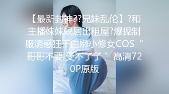 【最新封神??兄妹乱伦】?和主播妹妹蜗居出租屋?爆操制服诱惑狂干白嫩小修女COS“哥哥不要 受不了了 ”高清720P原版