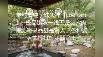 专约清纯学妹大神『Loeftart』✿极品嫩妹一线天馒头穴肉鲍肥嫩极品甚是诱人，各种姿势抽插打桩爽翻了！