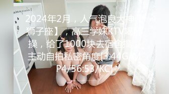 2024年2月，人气泡良大神【狮子座】，高三学妹KTV喝醉操，给了1000块去宿舍搞，主动自拍私密角度[3.44G/MP4/56:53/KC]