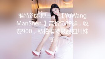 推特约炮博主， 【YuWangManShen 】高价SVIP群，收费900，私拍模特极品四川妹子