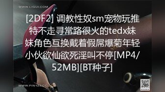 [2DF2] 调教性奴sm宠物玩推特不走寻常路很火的tedx妹妹角色互换戴着假屌爆菊年轻小伙欲仙欲死淫叫不停[MP4/52MB][BT种子]