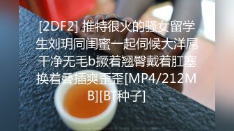 [2DF2] 推特很火的骚女留学生刘玥同闺蜜一起伺候大洋屌干净无毛b撅着翘臀戴着肛塞换着叠插爽歪歪[MP4/212MB][BT种子]