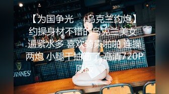 【为国争光❤️乌克兰约炮】约操身材不错的乌克兰美女 逼紧水多 喜欢骑乘啪啪 连操两炮 小腿干抽筋了 高清720P原版