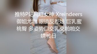 推特P站网红女神 Xreindeers 御姐尤物 眼镜反差婊 巨乳蜜桃臀 多姿势口交乳交啪啪交媾被日