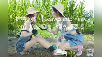 推特 网红【Leaves and heaven】炮友啪啪，每次都要喷水