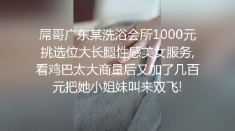 屌哥广东某洗浴会所1000元挑选位大长腿性感美女服务,看鸡巴太大商量后又加了几百元把她小姐妹叫来双飞!