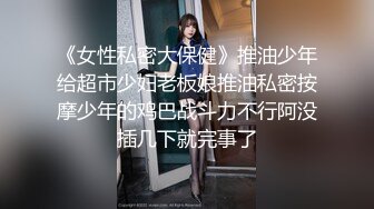 《女性私密大保健》推油少年给超市少妇老板娘推油私密按摩少年的鸡巴战斗力不行阿没插几下就完事了