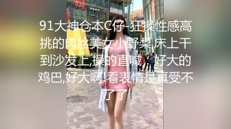 91大神仓本C仔-狂操性感高挑的肉丝美女小野梨,床上干到沙发上,操的直喊：好大的鸡巴,好大啊!看表情是真受不了了