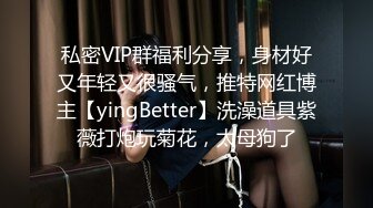 私密VIP群福利分享，身材好又年轻又很骚气，推特网红博主【yingBetter】洗澡道具紫薇打炮玩菊花，太母狗了