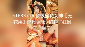 STP33715 顶级校花女神【无花果】道具调教~掐脖子狂操~干血崩了！