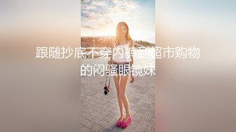 跟随抄底不穿内裤到超市购物的闷骚眼镜妹