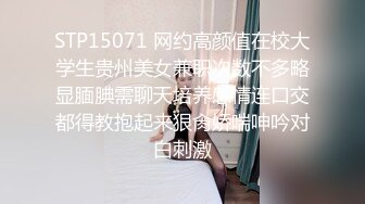 STP15071 网约高颜值在校大学生贵州美女兼职次数不多略显腼腆需聊天培养感情连口交都得教抱起来狠肏娇喘呻吟对白刺激