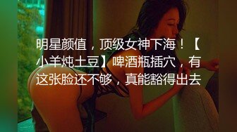 明星颜值，顶级女神下海！【小羊炖土豆】啤酒瓶插穴，有这张脸还不够，真能豁得出去