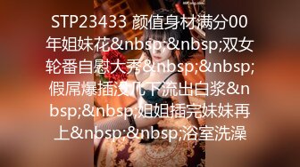 STP23433 颜值身材满分00年姐妹花&nbsp;&nbsp;双女轮番自慰大秀&nbsp;&nbsp;假屌爆插没几下流出白浆&nbsp;&nbsp;姐姐插完妹妹再上&nbsp;&nbsp;浴室洗澡