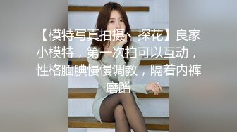 【模特写真拍摄丶探花】良家小模特，第一次拍可以互动，性格腼腆慢慢调教，隔着内裤磨蹭