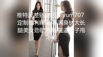 推特反差骚货 玉米yum707 定制福利裸舞 丰满身材大长腿美女劲歌热舞 骚逼奶子甩不停