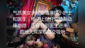 气质美女米拉剧情演绎小护士和医生，椅子上张开双腿振动棒磨蹭，正在自慰医生进来，跪地大屌深喉口交吸吮