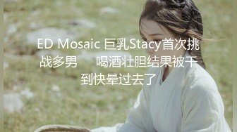 ED Mosaic 巨乳Stacy首次挑战多男❤️喝酒壮胆结果被干到快晕过去了