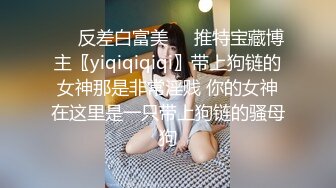 ❤️反差白富美❤️推特宝藏博主〖yiqiqiqiqi〗带上狗链的女神那是非常淫贱 你的女神在这里是一只带上狗链的骚母狗