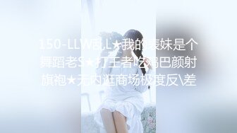 150-LLW乱L★我的表妹是个舞蹈老S★打王者吃鸡巴颜射旗袍★无内逛商场极度反\差