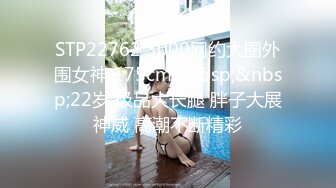 STP22762 3000网约大圈外围女神 175cm&nbsp;&nbsp;22岁 极品大长腿 胖子大展神威 高潮不断精彩