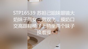 STP16539 苏妲己姐妹眼镜大奶妹子两女一男双飞，摸奶口交高跟鞋椅子上骑坐两个妹子换着操