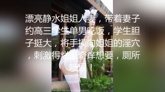 漂亮静水姐姐人妻，带着妻子约高三学生单男吃饭，学生胆子挺大，将手摸向姐姐的淫穴，刺激得烂逼奇痒想要，厕所喷尿！