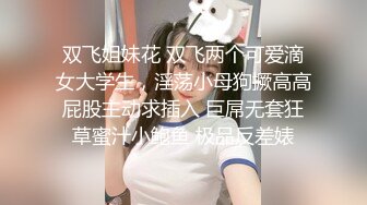 双飞姐妹花 双飞两个可爱滴女大学生，淫荡小母狗撅高高屁股主动求插入 巨屌无套狂草蜜汁小鲍鱼 极品反差婊