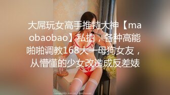 大屌玩女高手推特大神【maobaobao】私拍，各种高能啪啪调教168大一母狗女友，从懵懂的少女改造成反差婊