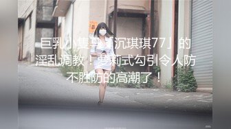 巨乳小隻马「沉琪琪77」的淫乱调教！萝莉式勾引令人防不胜防的高潮了！