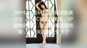 [MP4/ 325M] 双马尾眼镜美少女，168CM白丝美腿，3P激情名场面，后面操着前面吃屌，小穴夹的太紧受不了