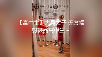 【高中生】大屌太子 无套操射极品高中生～