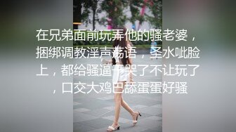 在兄弟面前玩弄他的骚老婆，捆绑调教淫声荡语，圣水呲脸上，都给骚逼干哭了不让玩了，口交大鸡巴舔蛋蛋好骚