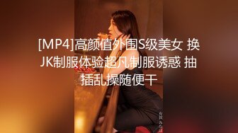 [MP4]高颜值外围S级美女 换JK制服体验超凡制服诱惑 抽插乱操随便干