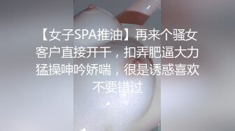 【女子SPA推油】再来个骚女客户直接开干，扣弄肥逼大力猛操呻吟娇喘，很是诱惑喜欢不要错过