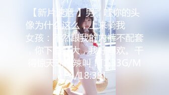 【新片速遞 】男：哇你的头像为什么这么，上来骑我 ❤️ 女孩：不然跟我的内裤不配套，你下面好大，我好喜欢。干得惊天动地辣叫！[1.33G/MP4/18:39]